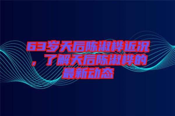 63歲天后陳淑樺近況，了解天后陳淑樺的最新動態(tài)
