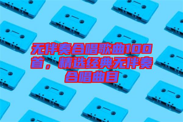 無伴奏合唱歌曲100首，精選經(jīng)典無伴奏合唱曲目