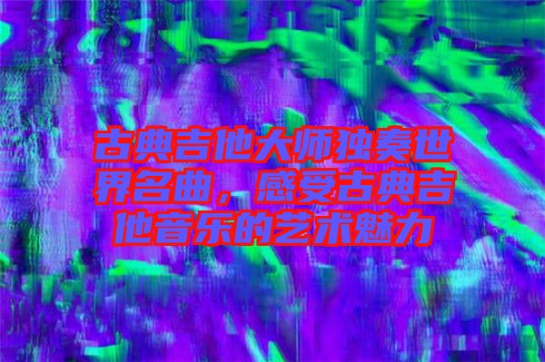 古典吉他大師獨(dú)奏世界名曲，感受古典吉他音樂(lè)的藝術(shù)魅力