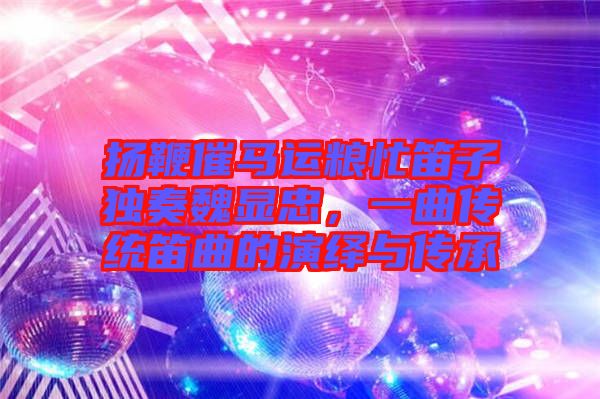 揚(yáng)鞭催馬運(yùn)糧忙笛子獨(dú)奏魏顯忠，一曲傳統(tǒng)笛曲的演繹與傳承