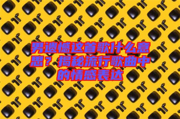 男遺憾這首歌什么意思？揭秘流行歌曲中的情感表達(dá)