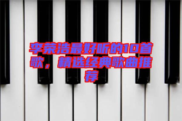 李榮浩最好聽的10首歌，精選經(jīng)典歌曲推薦