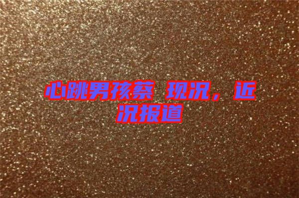心跳男孩蔡喆現(xiàn)況，近況報(bào)道
