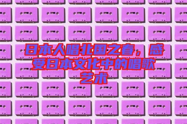 日本人唱北國(guó)之春，感受日本文化中的唱歌藝術(shù)