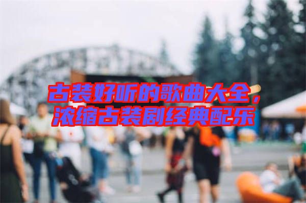 古裝好聽的歌曲大全，濃縮古裝劇經(jīng)典配樂