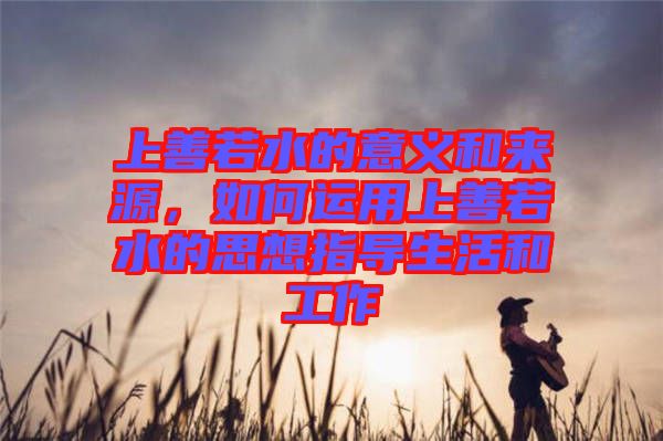 上善若水的意義和來源，如何運用上善若水的思想指導(dǎo)生活和工作