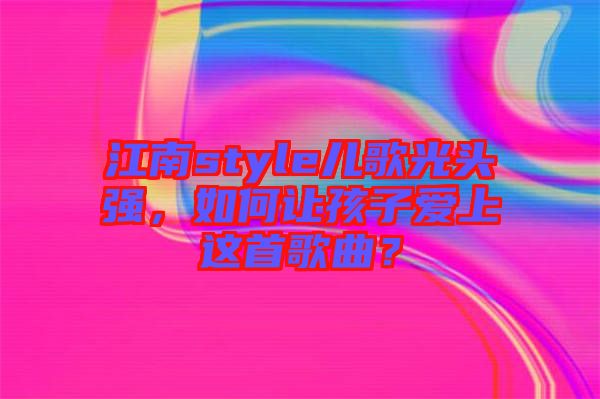 江南style兒歌光頭強，如何讓孩子愛上這首歌曲？