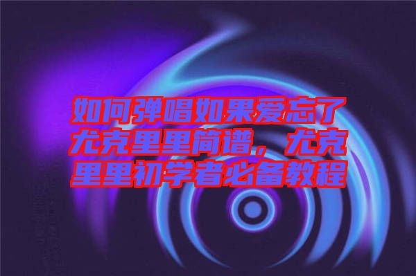 如何彈唱如果愛(ài)忘了尤克里里簡(jiǎn)譜，尤克里里初學(xué)者必備教程
