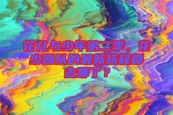花兒與少年第二季，花少團隊的最新旅程都去哪了？