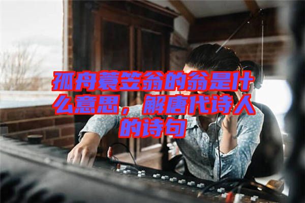 孤舟蓑笠翁的翁是什么意思，解唐代詩人的詩句