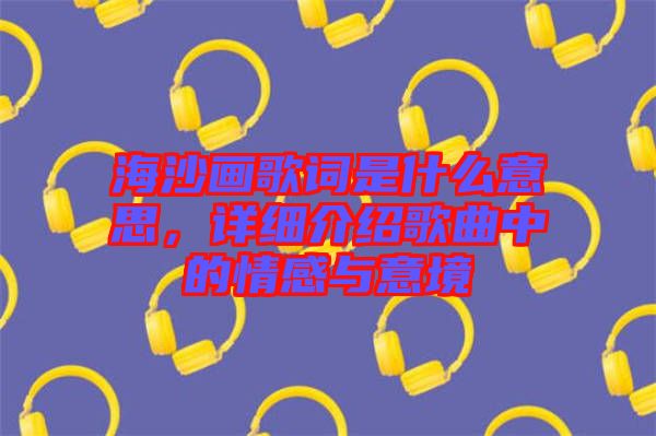 海沙畫歌詞是什么意思，詳細(xì)介紹歌曲中的情感與意境