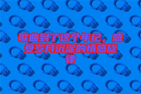 歌曲到了這個年紀，感受歲月沉淀的情感旋律