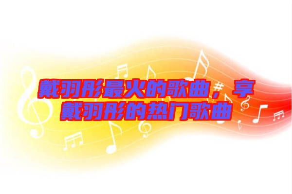 戴羽彤最火的歌曲，享戴羽彤的熱門(mén)歌曲
