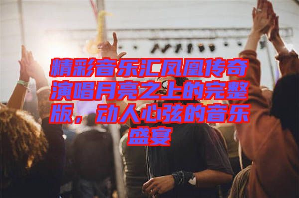 精彩音樂匯鳳凰傳奇演唱月亮之上的完整版，動人心弦的音樂盛宴