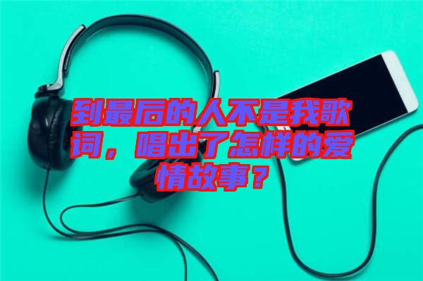 到最后的人不是我歌詞，唱出了怎樣的愛情故事？