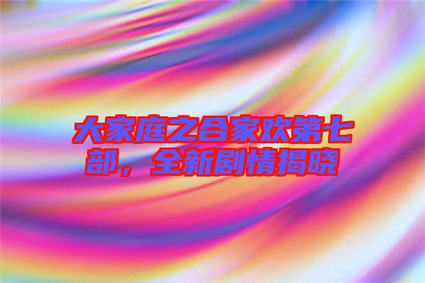 大家庭之合家歡第七部，全新劇情揭曉