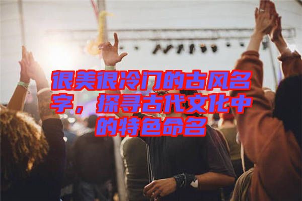 很美很冷門的古風(fēng)名字，探尋古代文化中的特色命名
