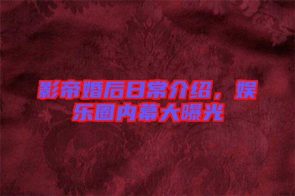 影帝婚后日常介紹，娛樂圈內(nèi)幕大曝光