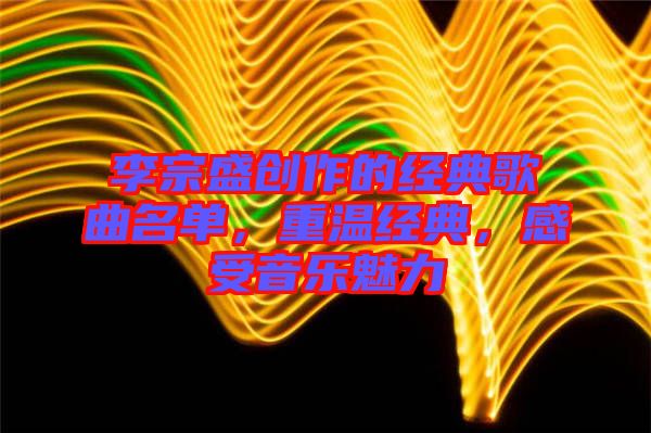 李宗盛創(chuàng)作的經(jīng)典歌曲名單，重溫經(jīng)典，感受音樂魅力