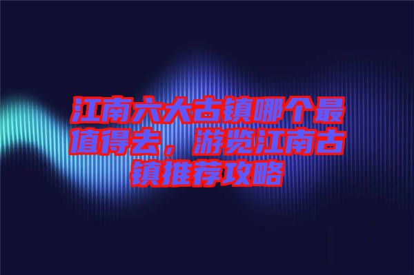 江南六大古鎮(zhèn)哪個(gè)最值得去，游覽江南古鎮(zhèn)推薦攻略