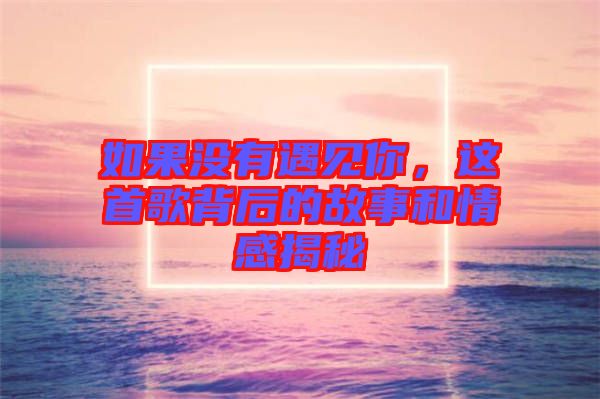 如果沒有遇見你，這首歌背后的故事和情感揭秘