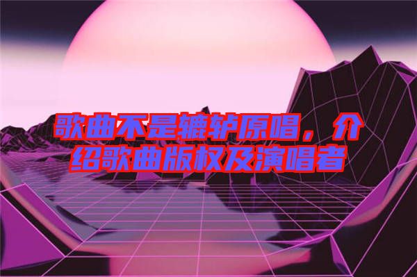 歌曲不是轆轤原唱，介紹歌曲版權(quán)及演唱者