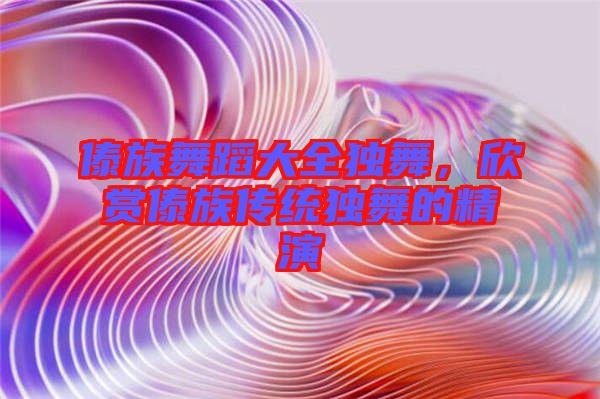 傣族舞蹈大全獨(dú)舞，欣賞傣族傳統(tǒng)獨(dú)舞的精演