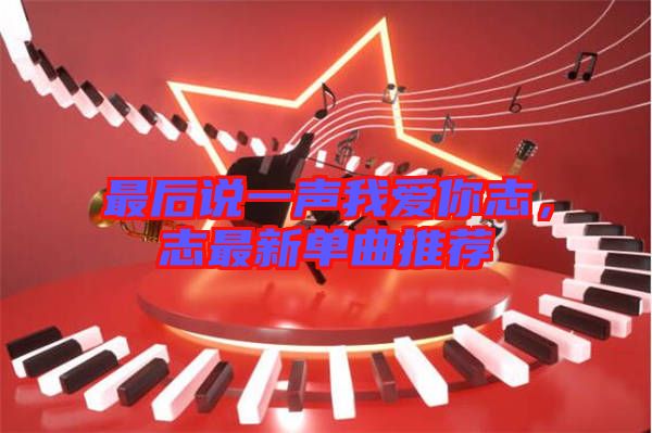 最后說一聲我愛你志，志最新單曲推薦
