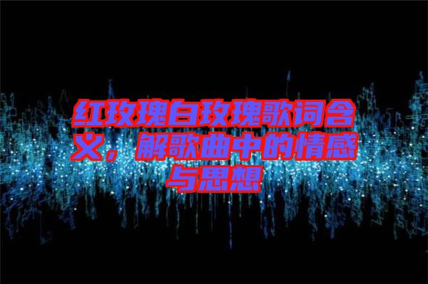 紅玫瑰白玫瑰歌詞含義，解歌曲中的情感與思想