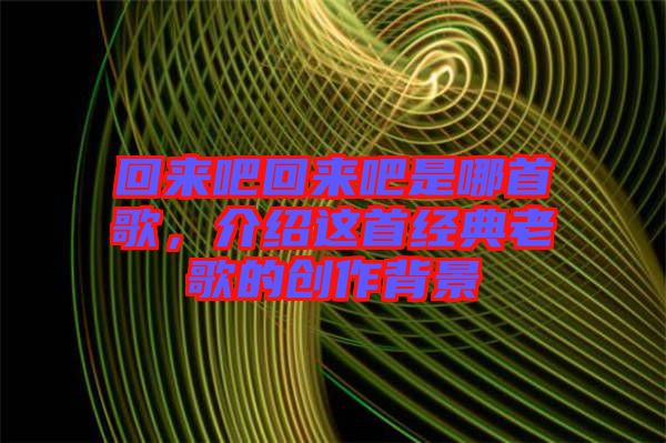 回來(lái)吧回來(lái)吧是哪首歌，介紹這首經(jīng)典老歌的創(chuàng)作背景