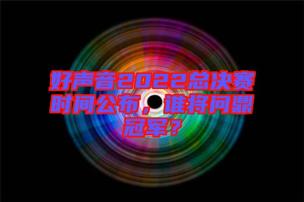 好聲音2022總決賽時間公布，誰將問鼎冠軍？