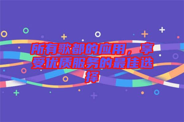 所有歌都的應用，享受優(yōu)質服務的最佳選擇