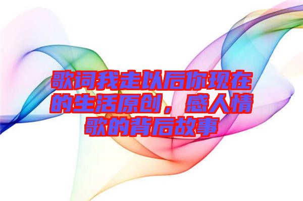 歌詞我走以后你現(xiàn)在的生活原創(chuàng)，感人情歌的背后故事