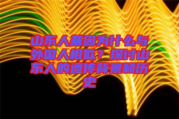 山東人基因為什么與外國人相似？探討山東人的遺傳背景和歷史
