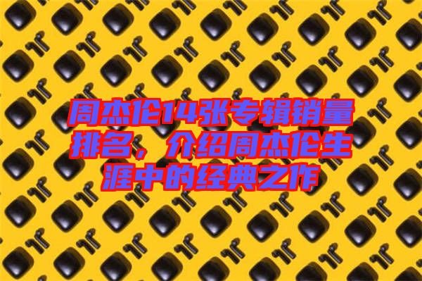 周杰倫14張專輯銷量排名，介紹周杰倫生涯中的經(jīng)典之作