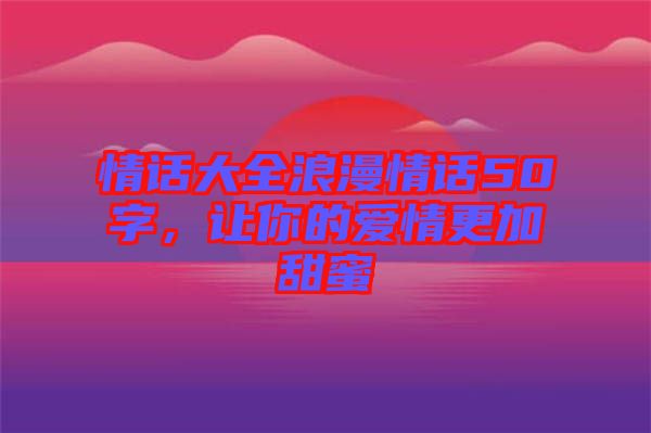 情話大全浪漫情話50字，讓你的愛情更加甜蜜