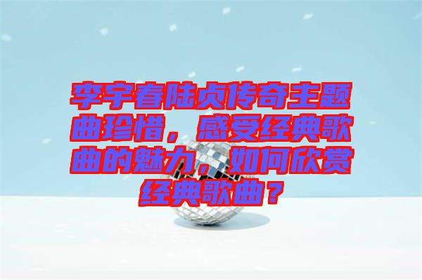 李宇春陸貞傳奇主題曲珍惜，感受經(jīng)典歌曲的魅力，如何欣賞經(jīng)典歌曲？