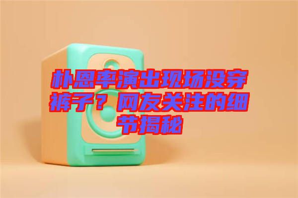 樸恩率演出現(xiàn)場(chǎng)沒穿褲子？網(wǎng)友關(guān)注的細(xì)節(jié)揭秘