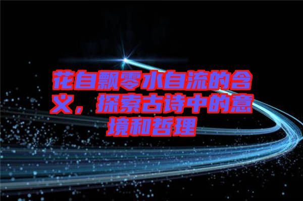 花自飄零水自流的含義，探索古詩(shī)中的意境和哲理