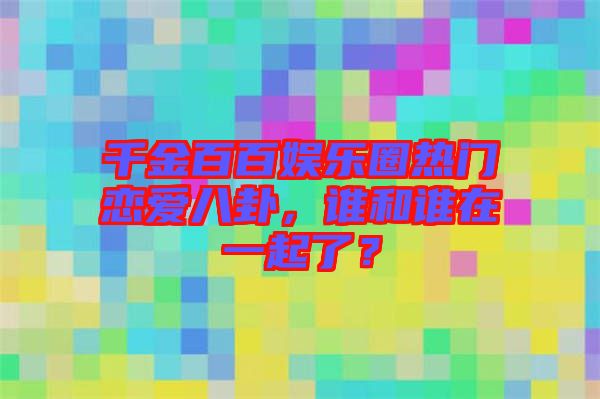 千金百百娛樂(lè)圈熱門(mén)戀愛(ài)八卦，誰(shuí)和誰(shuí)在一起了？