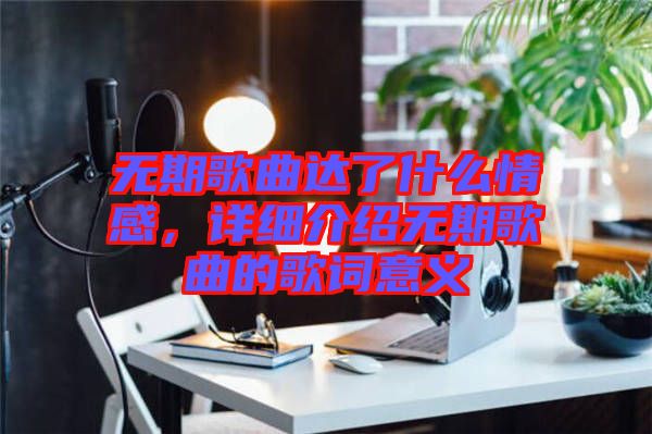 無期歌曲達了什么情感，詳細介紹無期歌曲的歌詞意義