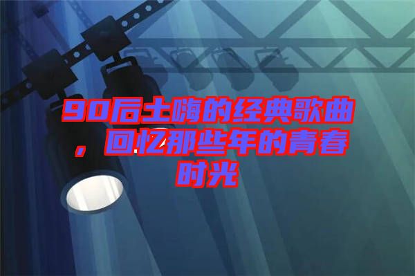 90后土嗨的經(jīng)典歌曲，回憶那些年的青春時光