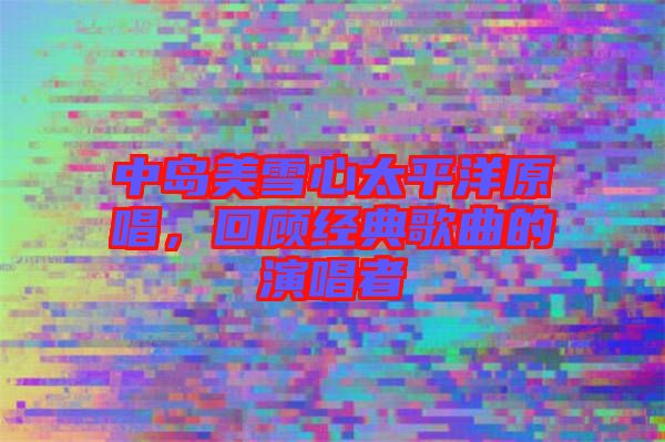 中島美雪心太平洋原唱，回顧經典歌曲的演唱者