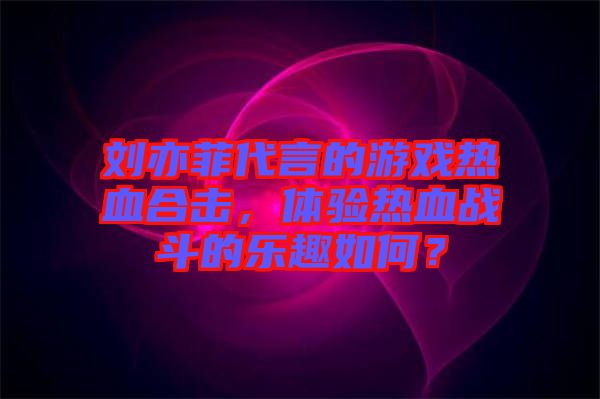 劉亦菲代言的游戲熱血合擊，體驗熱血戰(zhàn)斗的樂趣如何？