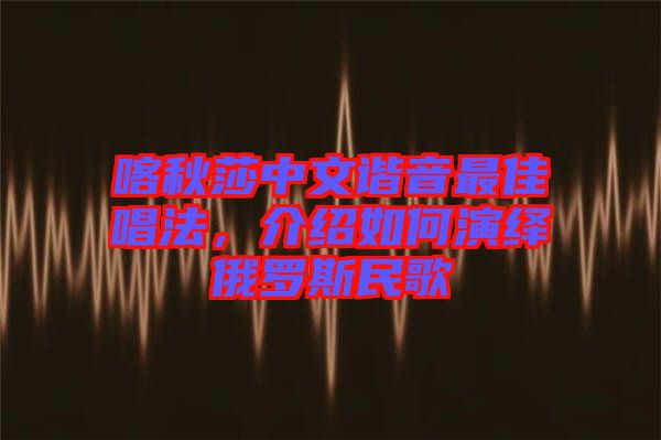 喀秋莎中文諧音最佳唱法，介紹如何演繹俄羅斯民歌