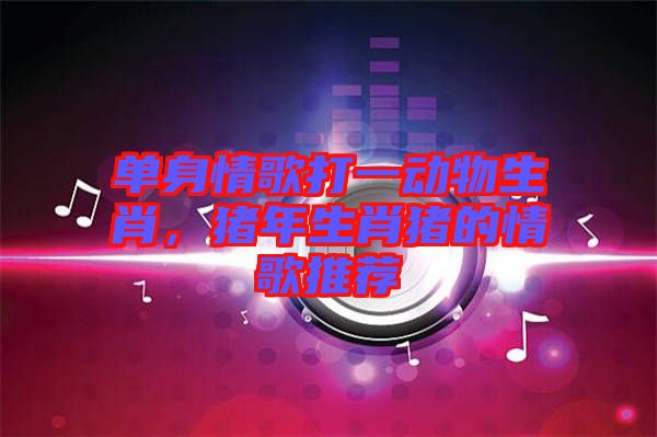 單身情歌打一動物生肖，豬年生肖豬的情歌推薦