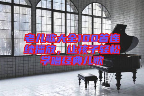 老兒歌大全100首連續(xù)播放，讓孩子輕松學(xué)唱經(jīng)典兒歌