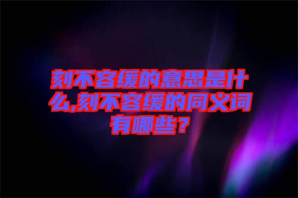 刻不容緩的意思是什么,刻不容緩的同義詞有哪些？