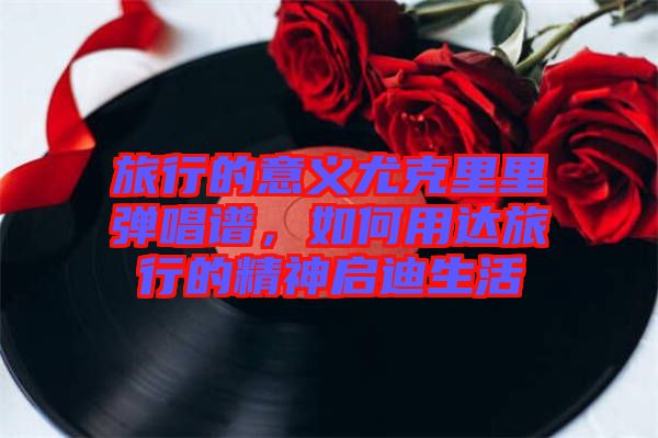 旅行的意義尤克里里彈唱譜，如何用達旅行的精神啟迪生活