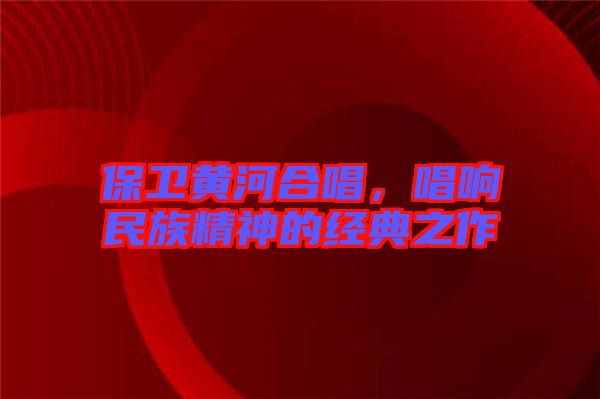 保衛(wèi)黃河合唱，唱響民族精神的經(jīng)典之作